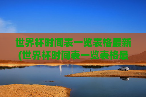 世界杯时间表一览表格最新(世界杯时间表一览表格最新版)世界杯时间表一览表格最新版