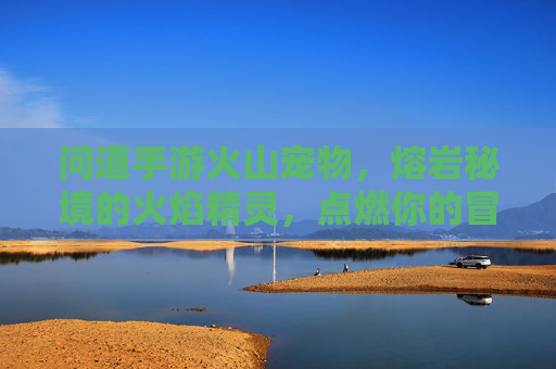 问道手游火山宠物,熔岩秘境的火焰精灵,点燃你的冒险激情,问道手游火山宠物,熔岩秘境火焰精灵,点燃冒险激情