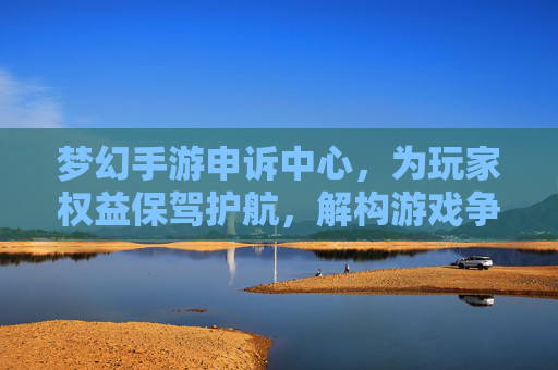 梦幻手游申诉中心,为玩家权益保驾护航,解构游戏争议的公平裁判所,梦幻手游申诉中心,为玩家权益保驾护航,解构游戏争议的公平裁判所