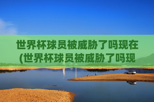 世界杯球员被威胁了吗现在(世界杯球员被威胁了吗现在还有吗)世界杯球员现在被威胁了吗?相关情况如何?