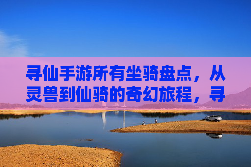 寻仙手游所有坐骑盘点，从灵兽到仙骑的奇幻旅程，寻仙手游所有坐骑盘点，从灵兽到仙骑的奇幻旅程