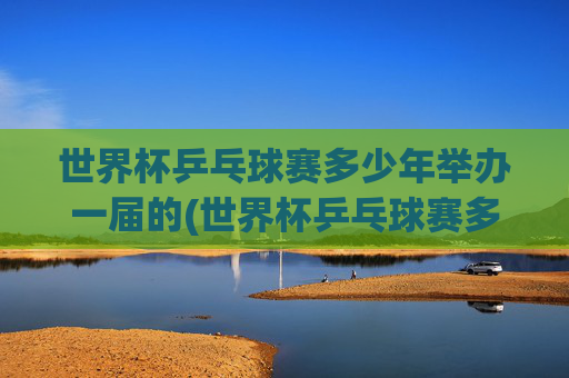 世界杯乒乓球赛多少年举办一届的(世界杯乒乓球赛多少年举办一届的啊)