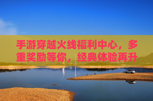 手游穿越火线福利中心,多重奖励等你,经典体验再升级