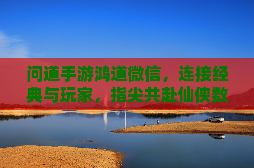 问道手游鸿道微信,连接经典与玩家,指尖共赴仙侠数字家园