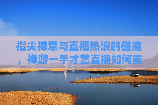 指尖禅意与直播热浪的碰撞，禅游一手才艺直播如何重塑传统才艺的传播新范式？
