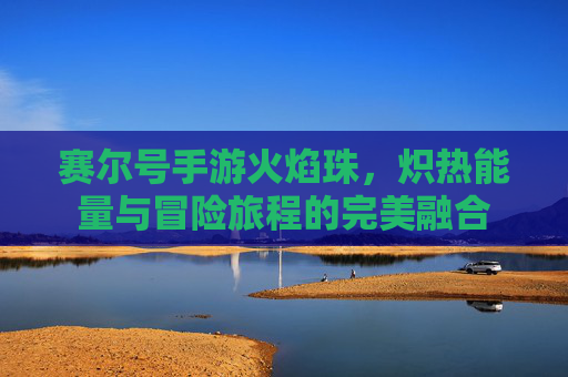 赛尔号手游火焰珠，炽热能量与冒险旅程的完美融合