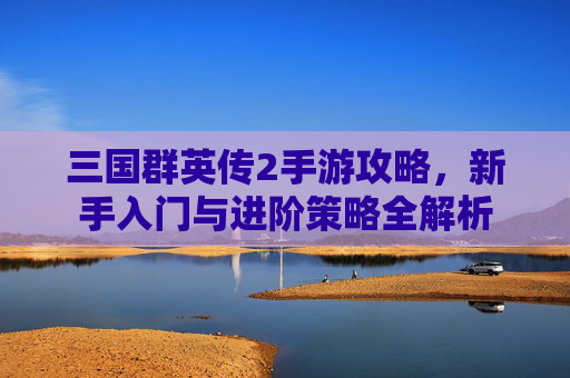 三国群英传2手游攻略,新手入门与进阶策略全解析