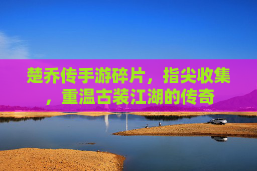 楚乔传手游碎片,指尖收集,重温古装江湖的传奇