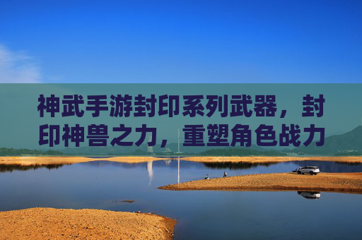 神武手游封印系列武器,封印神兽之力,重塑角色战力新篇章