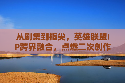 从剧集到指尖，英雄联盟IP跨界融合，点燃二次创作与游戏热情的全新篇章，从剧集到指尖，英雄联盟IP跨界融合点燃二次创作与游戏热情的全新篇章