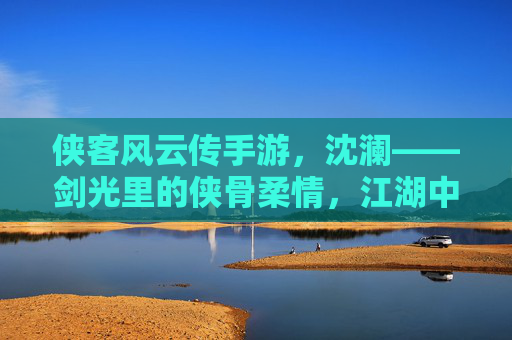 侠客风云传手游，沈澜——剑光里的侠骨柔情，江湖中的独行侠客，侠客风云传手游，沈澜的剑光侠骨与江湖独行