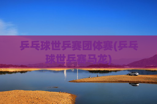 乒乓球世乒赛团体赛(乒乓球世乒赛马龙)