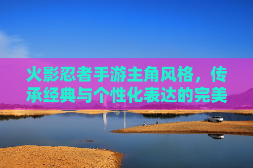 火影忍者手游主角风格,传承经典与个性化表达的完美融合