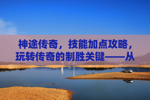 神途传奇,技能加点攻略,玩转传奇的制胜关键——从新手到高手的加点进阶之路