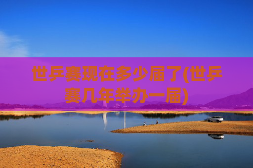 世乒赛现在多少届了(世乒赛几年举办一届)