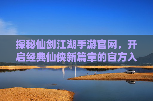 探秘仙剑江湖手游官网，开启经典仙侠新篇章的官方入口