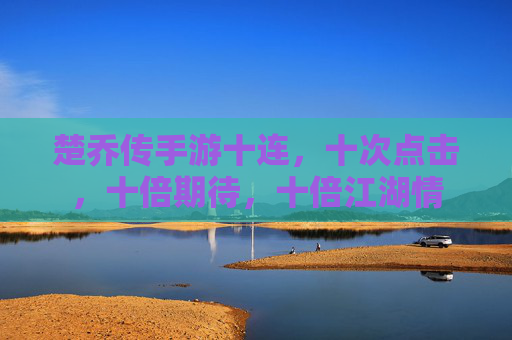 楚乔传手游十连，十次点击，十倍期待，十倍江湖情
