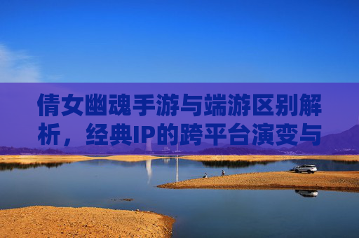 倩女幽魂手游与端游区别解析，经典IP的跨平台演变与体验差异