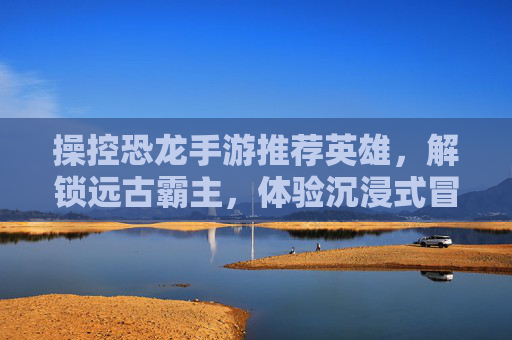 操控恐龙手游推荐英雄,解锁远古霸主,体验沉浸式冒险