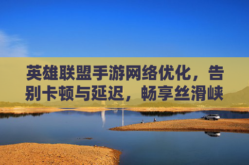 英雄联盟手游网络优化，告别卡顿与延迟，畅享丝滑峡谷体验