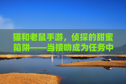 猫和老鼠手游,侦探的甜蜜陷阱——当接吻成为任务中的浪漫注脚