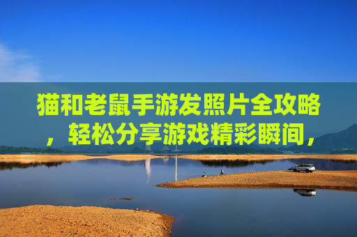 猫和老鼠手游发照片全攻略，轻松分享游戏精彩瞬间，步骤详解，猫和老鼠手游发照片全攻略，轻松分享游戏精彩瞬间，步骤详解