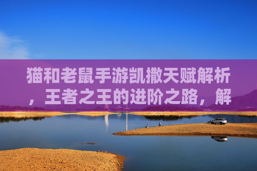 猫和老鼠手游凯撒天赋解析，王者之王的进阶之路，解锁极限操作新体验