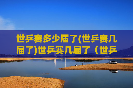 世乒赛多少届了(世乒赛几届了)世乒赛几届了(世乒赛多少届了)