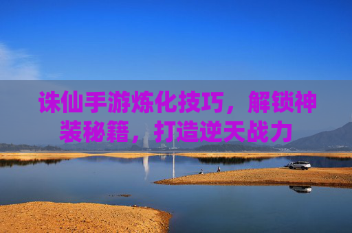 诛仙手游炼化技巧，解锁神装秘籍，打造逆天战力