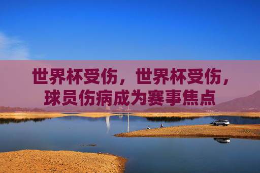 世界杯受伤，世界杯受伤，球员伤病成为赛事焦点