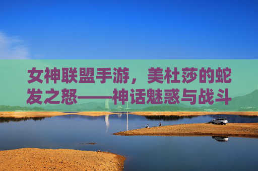 女神联盟手游,美杜莎的蛇发之怒——神话魅惑与战斗策略的完美融合
