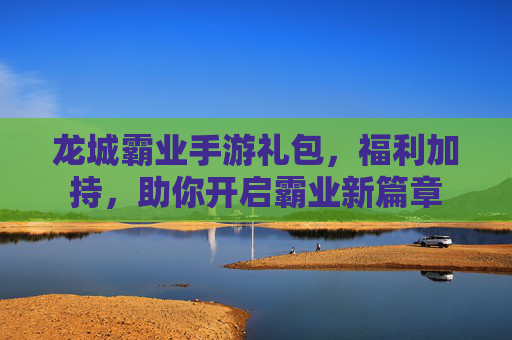 龙城霸业手游礼包,福利加持,助你开启霸业新篇章