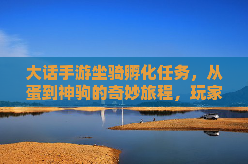 大话手游坐骑孵化任务,从蛋到神驹的奇妙旅程,玩家进阶与乐趣并存,大话手游坐骑孵化,从蛋到神驹的奇妙旅程,玩家进阶与乐趣并存