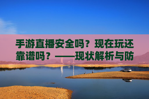 手游直播安全吗?现在玩还靠谱吗?——现状解析与防护指南,手游直播安全吗?现在玩还靠谱吗?——现状解析与防护指南