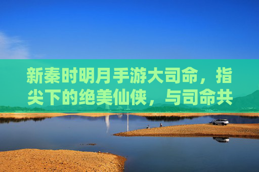 新秦时明月手游大司命，指尖下的绝美仙侠，与司命共赴苍生缘，新秦时明月手游大司命，指尖下的绝美仙侠，与司命共赴苍生缘