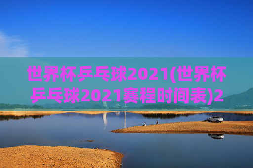 世界杯乒乓球2021(世界杯乒乓球2021赛程时间表)2021世界杯乒乓球赛程时间表，赛事安排与具体时间一览