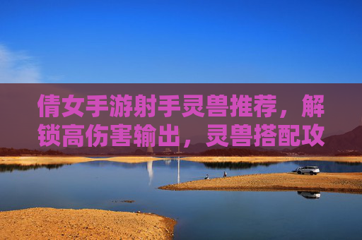 倩女手游射手灵兽推荐，解锁高伤害输出，灵兽搭配攻略全解析！