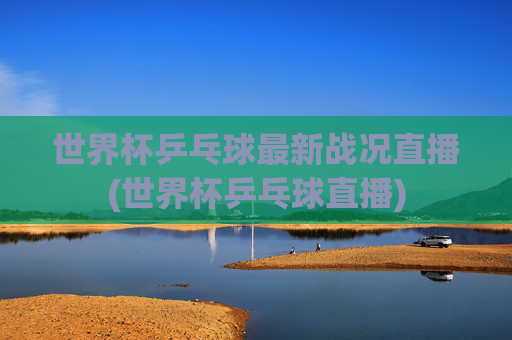 世界杯乒乓球最新战况直播(世界杯乒乓球直播)