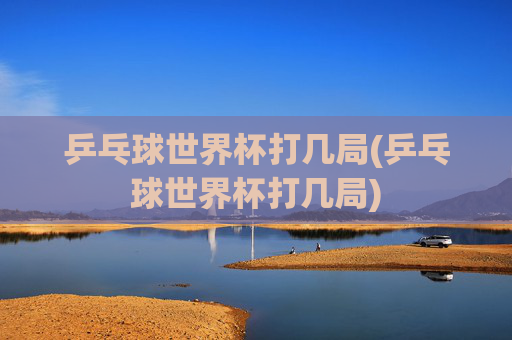 乒乓球世界杯打几局(乒乓球世界杯打几局)