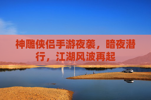 神雕侠侣手游夜袭,暗夜潜行,江湖风波再起