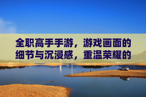 全职高手手游，游戏画面的细节与沉浸感，重温荣耀的视觉盛宴