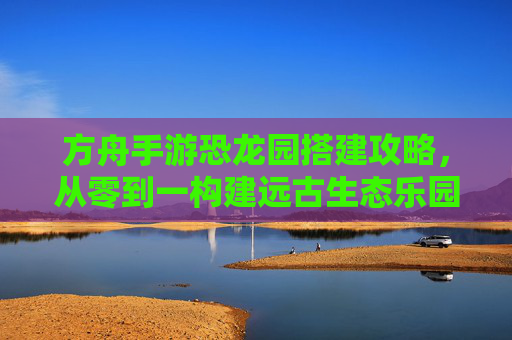 方舟手游恐龙园搭建攻略,从零到一构建远古生态乐园
