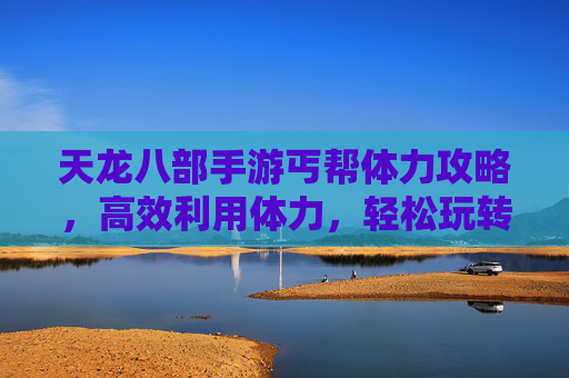 天龙八部手游丐帮体力攻略,高效利用体力,轻松玩转丐帮玩法