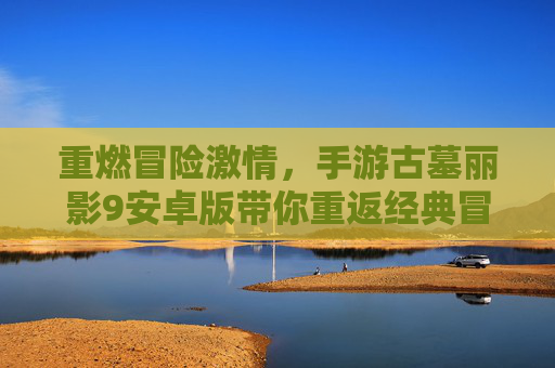 重燃冒险激情，手游古墓丽影9安卓版带你重返经典冒险之旅