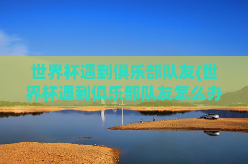 世界杯遇到俱乐部队友(世界杯遇到俱乐部队友怎么办)