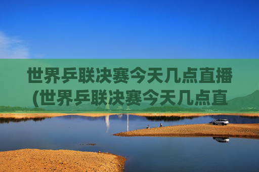 世界乒联决赛今天几点直播(世界乒联决赛今天几点直播哪些赛事)