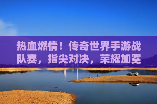热血燃情！传奇世界手游战队赛，指尖对决，荣耀加冕的巅峰之战