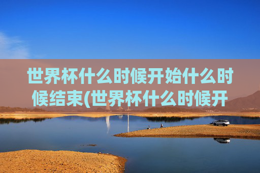 世界杯什么时候开始什么时候结束(世界杯什么时候开始什么时候结束呢)世界杯什么时候开始什么时候结束?