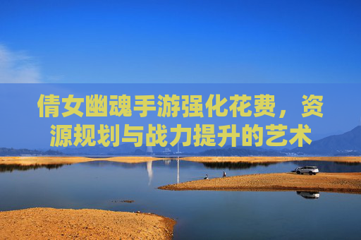 倩女幽魂手游强化花费，资源规划与战力提升的艺术