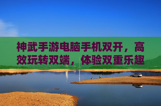 神武手游电脑手机双开,高效玩转双端,体验双重乐趣